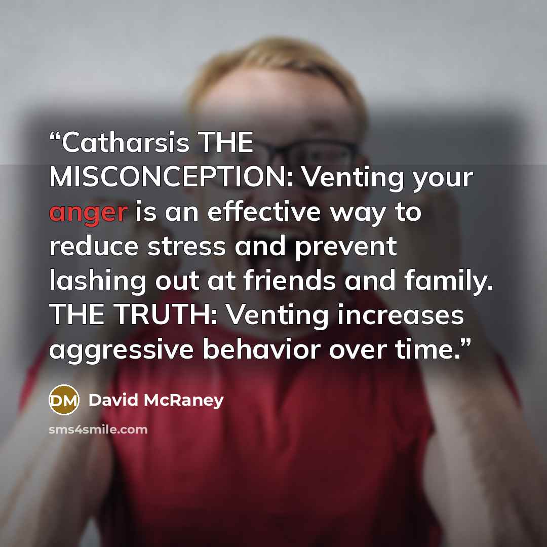 “Catharsis THE MISCONCEPTION: Venting your anger is an effective way to reduce stress and prevent lashing out at friends and family. THE TRUTH: Venting increases aggressive behavior over time.” quote by David McRaney