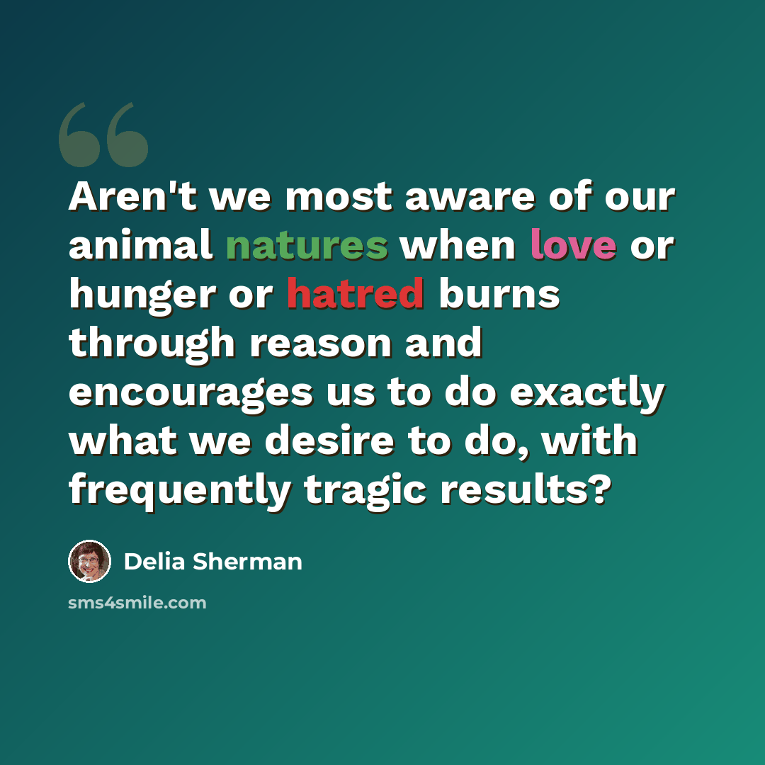 “Aren't we most aware of our animal natures when love or hunger or hatred burns through reason and encourages us to do exactly what we desire to do, with frequently tragic results?” quote by Delia Sherman