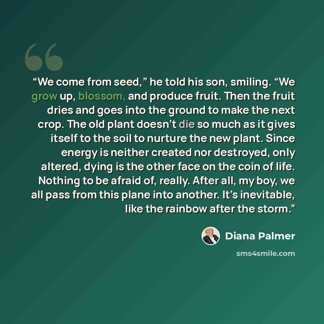 “We come from seed,” he told his son, smiling. “We grow up, blossom, and produce fruit. Then the fruit dries and goes into the ground to make the next crop. The old plant doesn’t die so much as it gives itself to the soil to nurture the new plant. Since energy is neither created nor destroyed, only…” quote by Diana Palmer