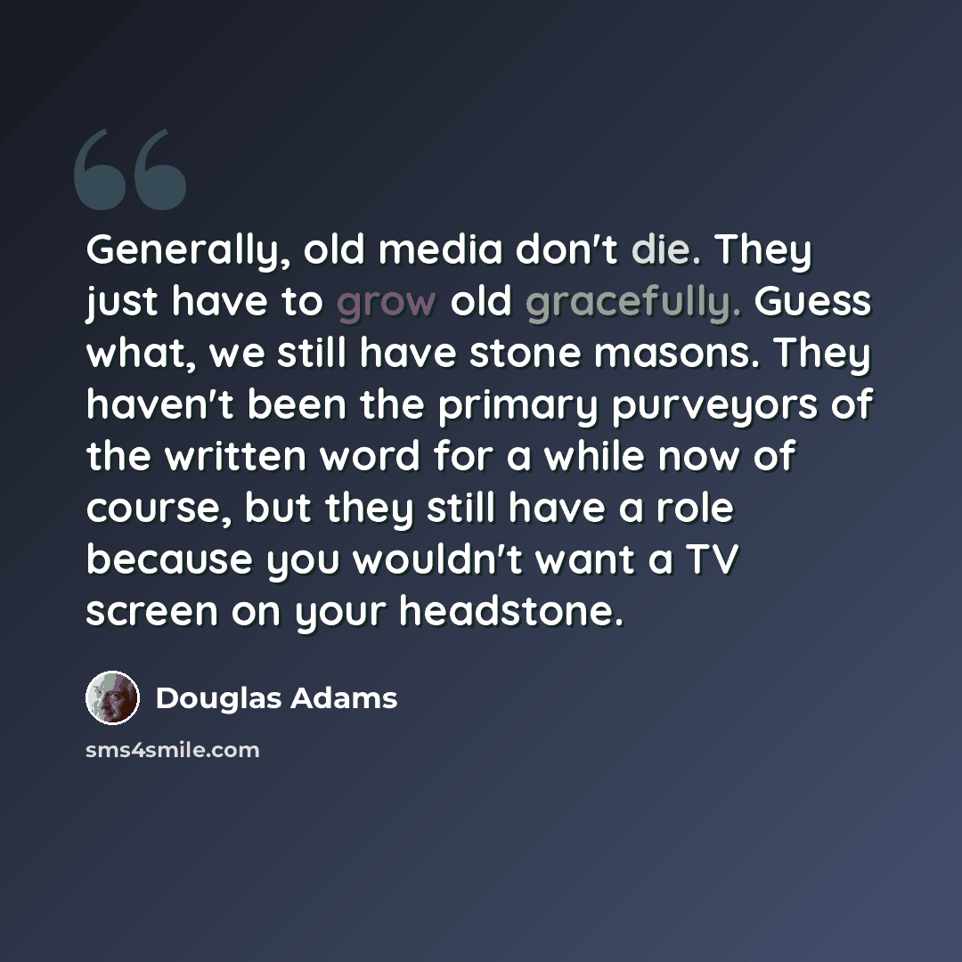 “Generally, old media don't die. They just have to grow old gracefully. Guess what, we still have stone masons. They haven't been the primary purveyors of the written word for a while now of course, but they still have a role because you wouldn't want a TV screen on your headstone.” quote by Douglas Adams