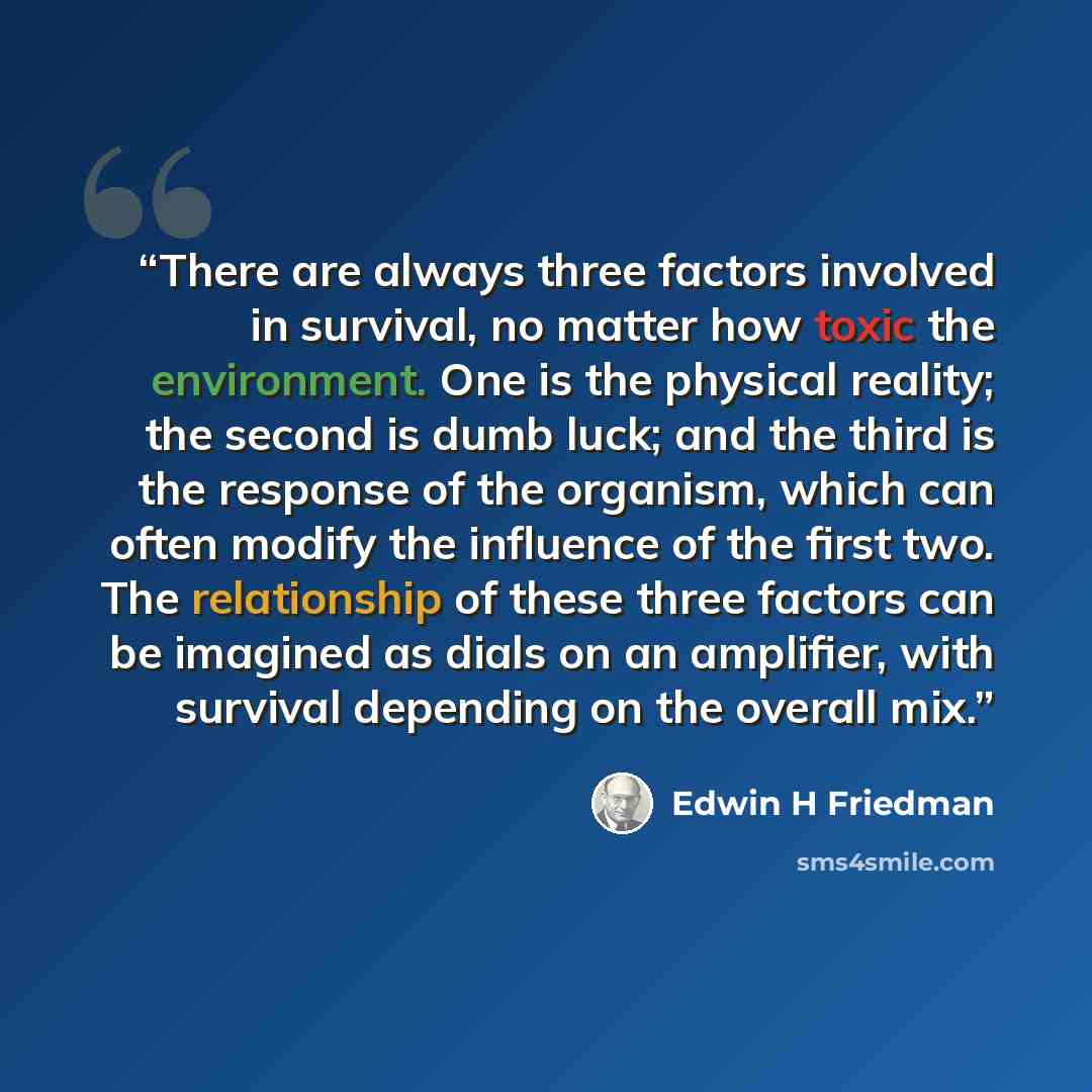“There are always three factors involved in survival, no matter how toxic the environment. One is the physical reality; the second is dumb luck; and the third is the response of the organism, which can often modify the influence of the first two. The relationship of these three factors can be…” quote by Edwin H Friedman