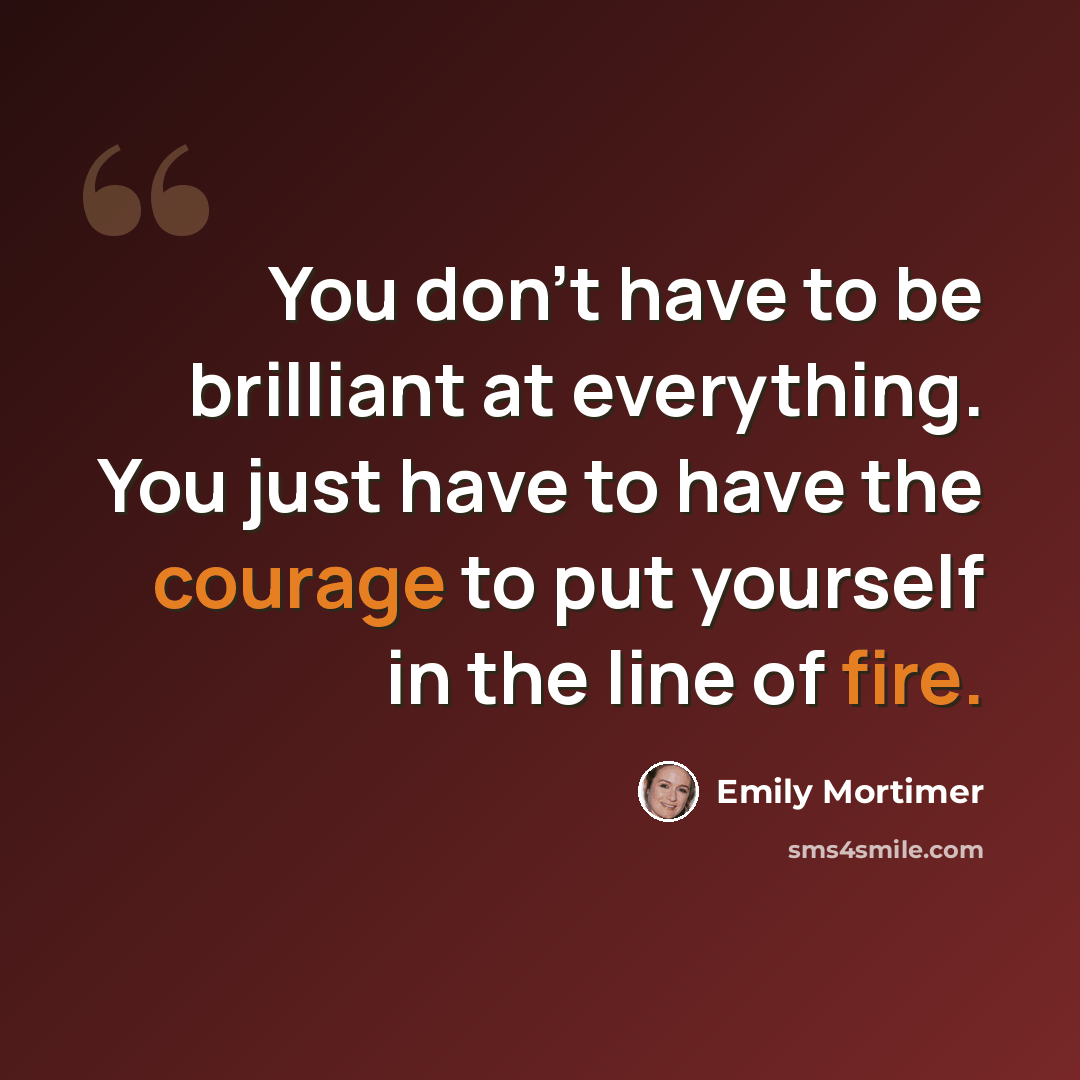“You don't have to be brilliant at everything. You just have to have the courage to put yourself in the line of fire.” quote by Emily Mortimer