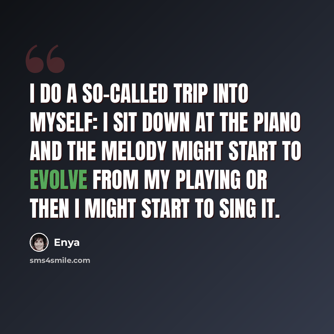 “I do a so-called trip into myself: I sit down at the piano and the melody might start to evolve from my playing or then I might start to sing it.” quote by Enya