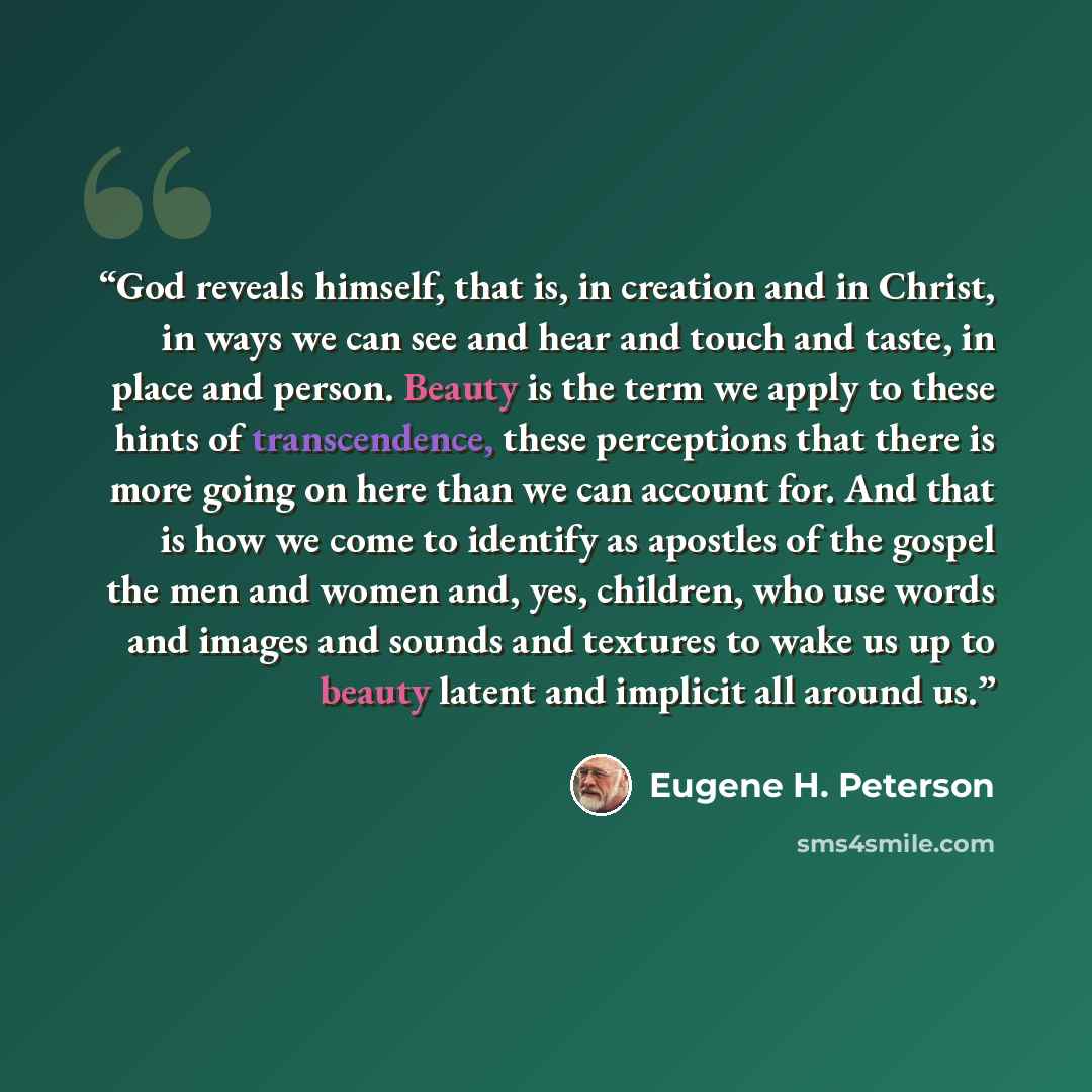 “God reveals himself, that is, in creation and in Christ, in ways we can see and hear and touch and taste, in place and person. Beauty is the term we apply to these hints of transcendence, these perceptions that there is more going on here than we can account for. And that is how we come to…” quote by Eugene H. Peterson