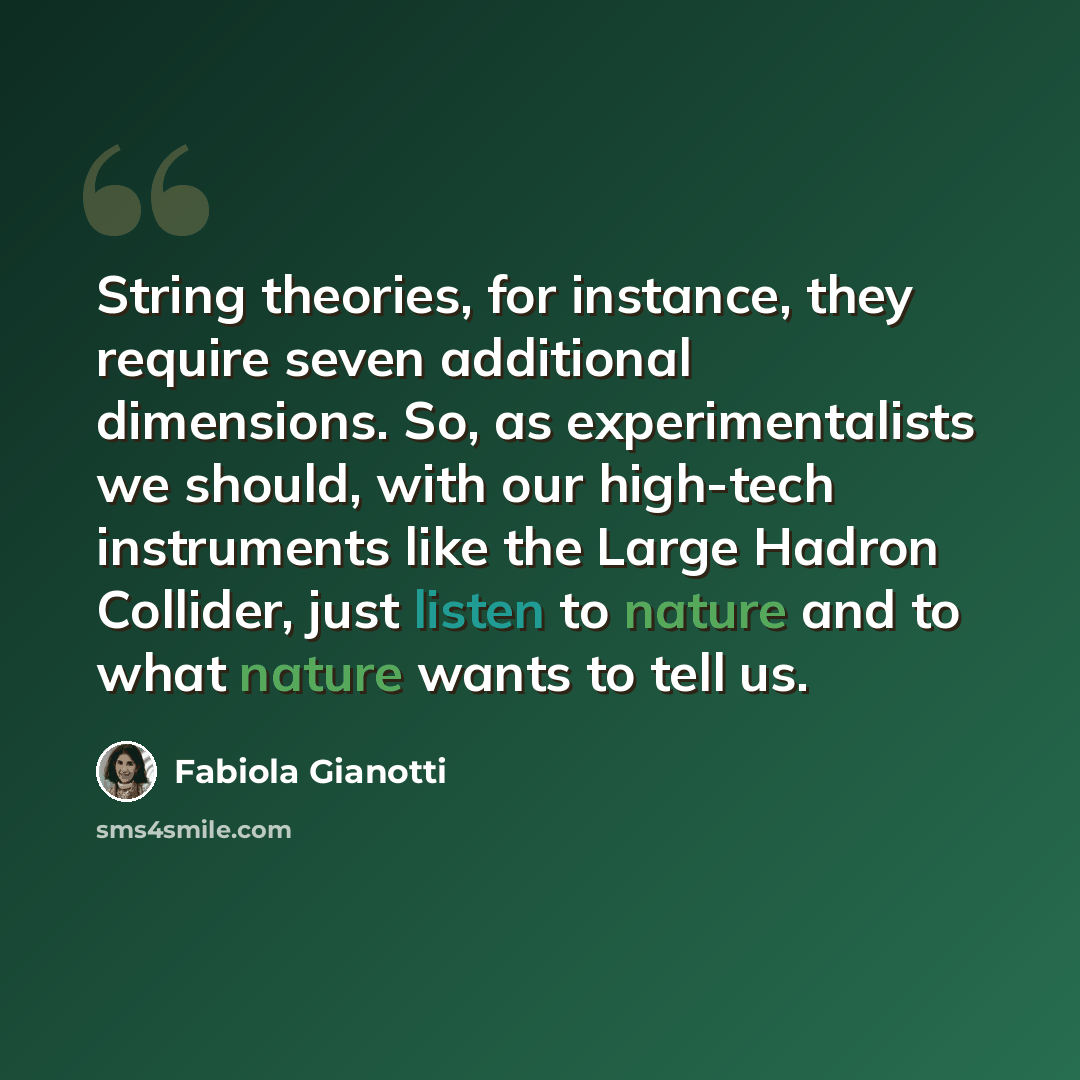 “String theories, for instance, they require seven additional dimensions. So, as experimentalists we should, with our high-tech instruments like the Large Hadron Collider, just listen to nature and to what nature wants to tell us.” quote by Fabiola Gianotti