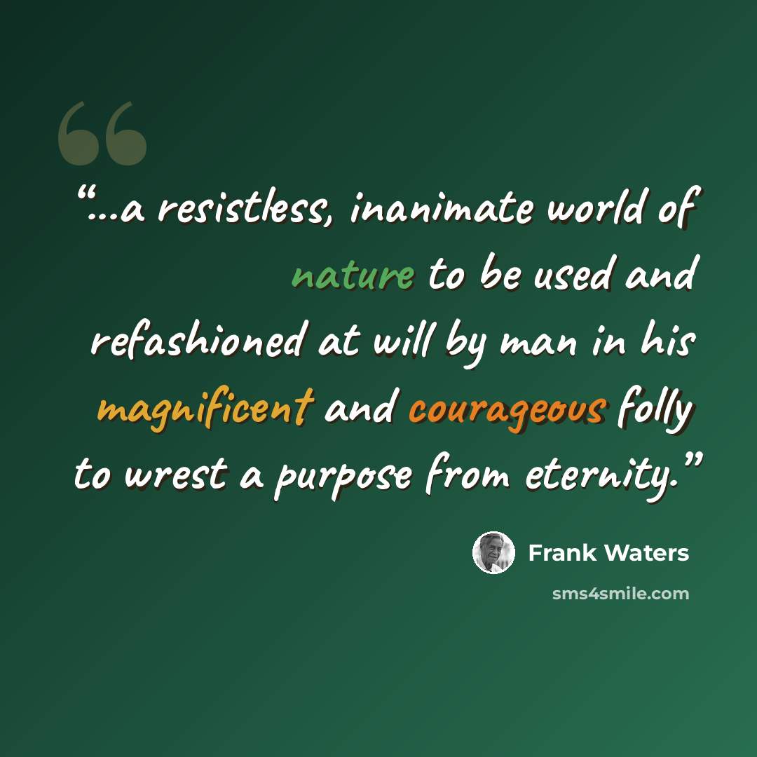 “...a resistless, inanimate world of nature to be used and refashioned at will by man in his magnificent and courageous folly to wrest a purpose from eternity.” quote by Frank Waters