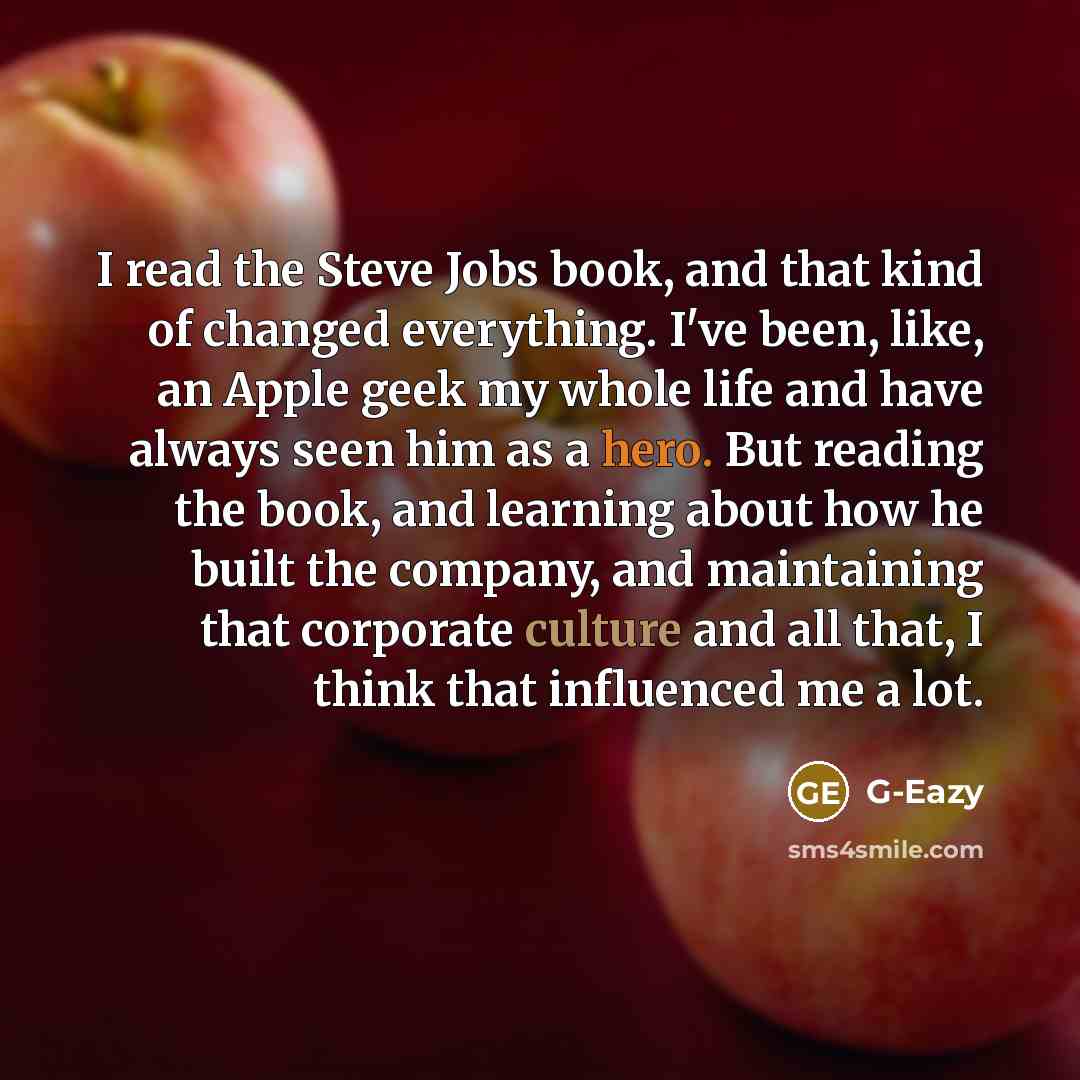 “I read the Steve Jobs book, and that kind of changed everything. I've been, like, an Apple geek my whole life and have always seen him as a hero. But reading the book, and learning about how he built the company, and maintaining that corporate culture and all that, I think that influenced me a lot.” quote by G-Eazy