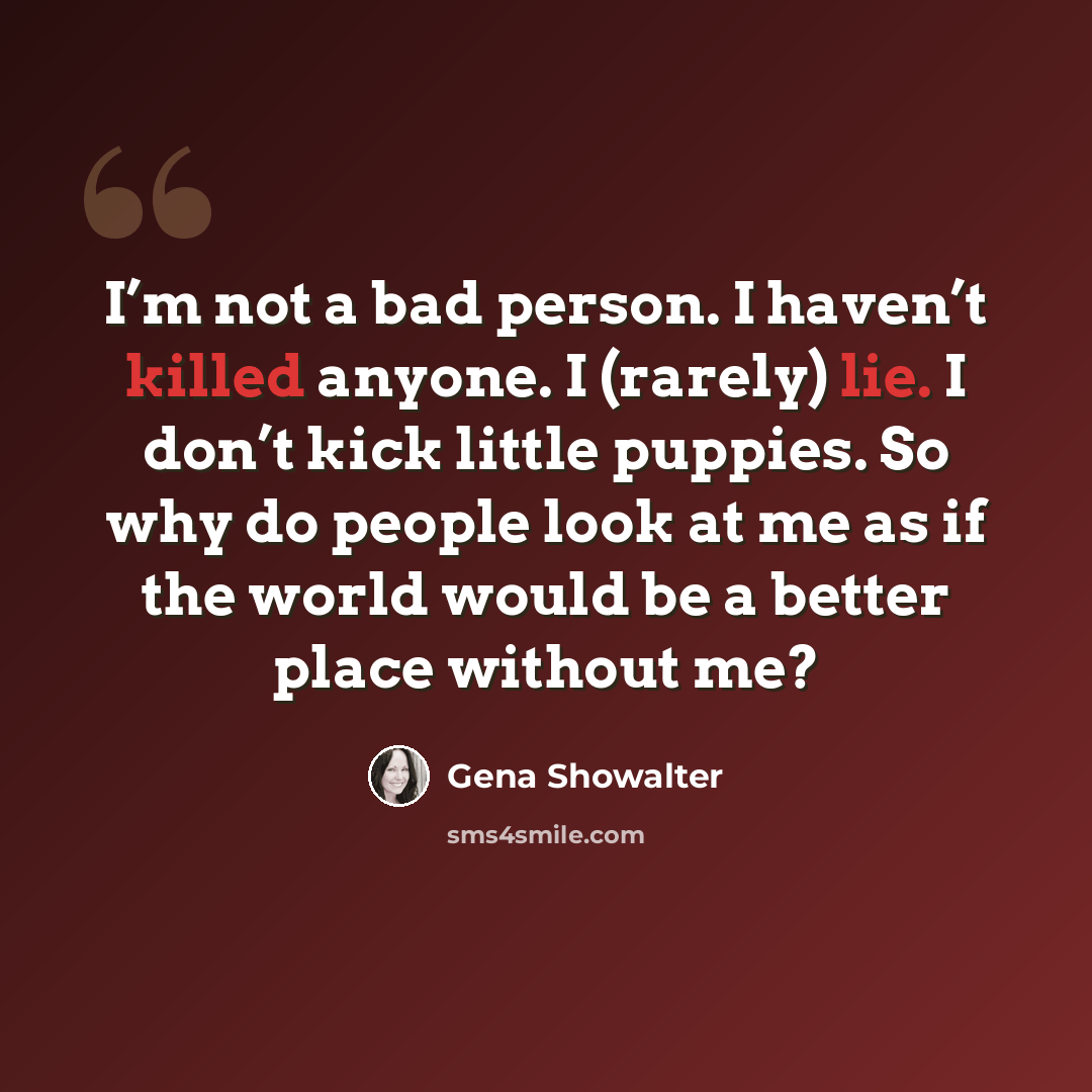 “I’m not a bad person. I haven’t killed anyone. I (rarely) lie. I don’t kick little puppies. So why do people look at me as if the world would be a better place without me?” quote by Gena Showalter