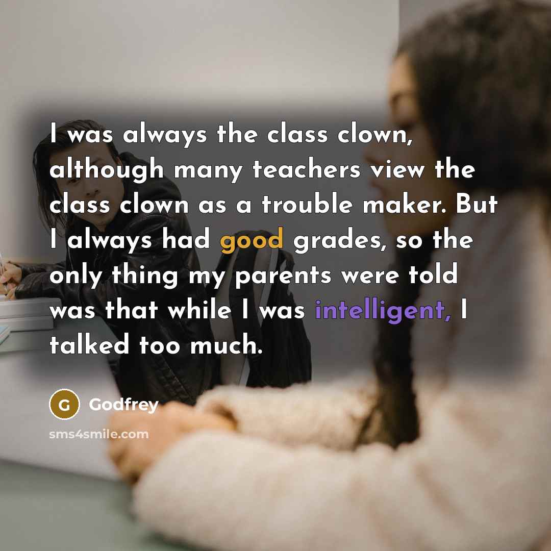 “I was always the class clown, although many teachers view the class clown as a trouble maker. But I always had good grades, so the only thing my parents were told was that while I was intelligent, I talked too much.” quote by Godfrey