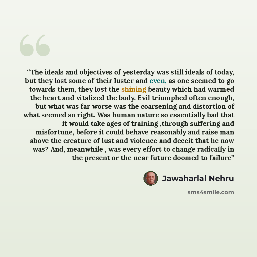 “The ideals and objectives of yesterday was still ideals of today, but they lost some of their luster and even, as one seemed to go towards them, they lost the shining beauty which had warmed the heart and vitalized the body. Evil triumphed often enough, but what was far worse was the coarsening…” quote by Jawaharlal Nehru