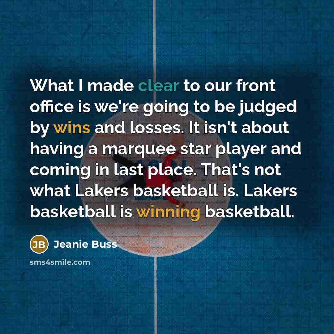 “What I made clear to our front office is we're going to be judged by wins and losses. It isn't about having a marquee star player and coming in last place. That's not what Lakers basketball is. Lakers basketball is winning basketball.” quote by Jeanie Buss