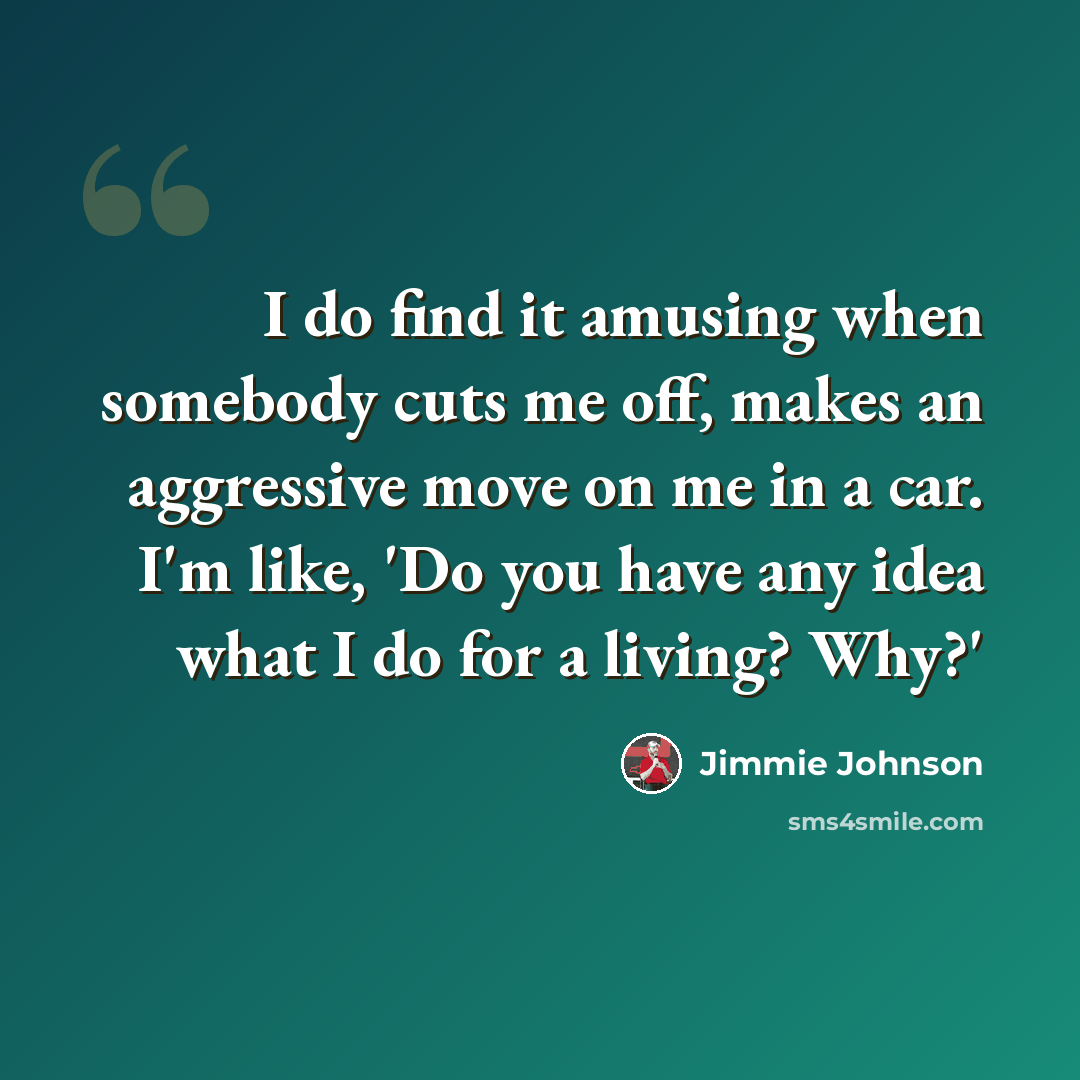 “I do find it amusing when somebody cuts me off, makes an aggressive move on me in a car. I'm like, 'Do you have any idea what I do for a living? Why?'” quote by Jimmie Johnson