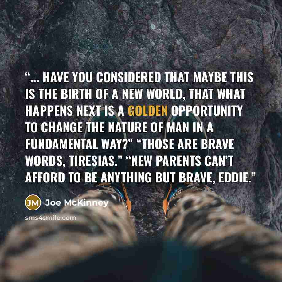 “... Have you considered that maybe this is the birth of a new world, that what happens next is a golden opportunity to change the nature of man in a fundamental way?” “Those are brave words, Tiresias.” “New parents can’t afford to be anything but brave, Eddie.” quote by Joe McKinney