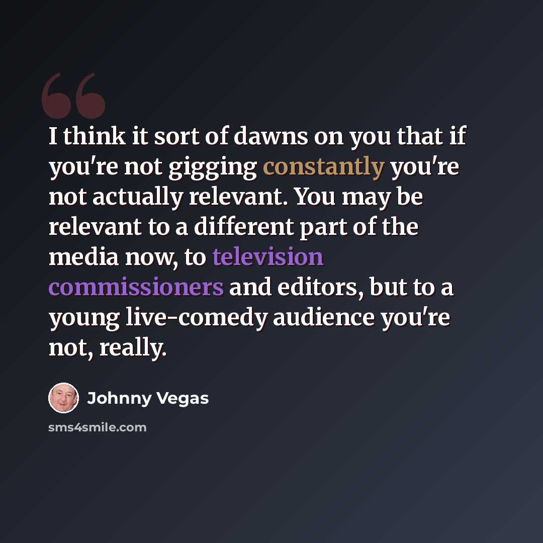 “I think it sort of dawns on you that if you're not gigging constantly you're not actually relevant. You may be relevant to a different part of the media now, to television commissioners and editors, but to a young live-comedy audience you're not, really.” quote by Johnny Vegas