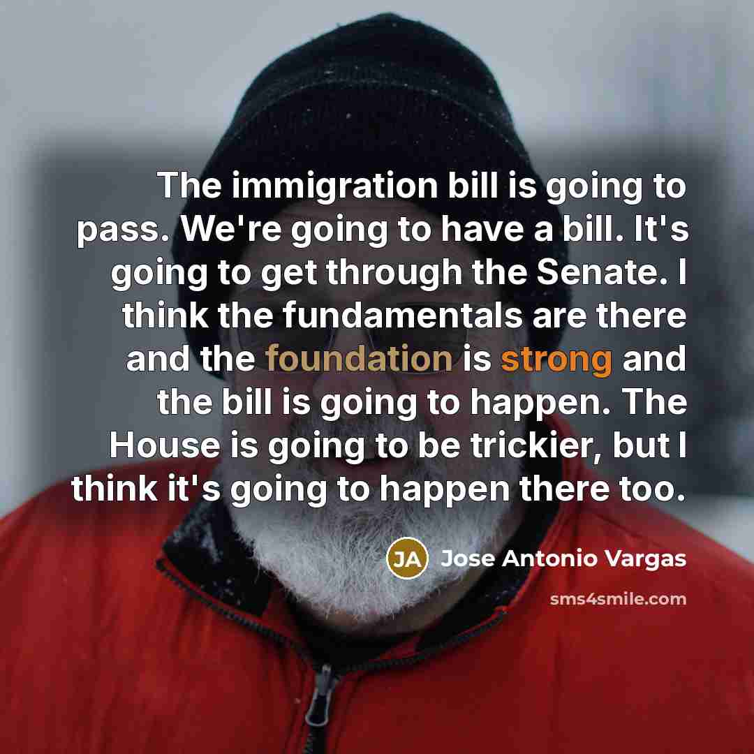 “The immigration bill is going to pass. We're going to have a bill. It's going to get through the Senate. I think the fundamentals are there and the foundation is strong and the bill is going to happen. The House is going to be trickier, but I think it's going to happen there too.” quote by Jose Antonio Vargas