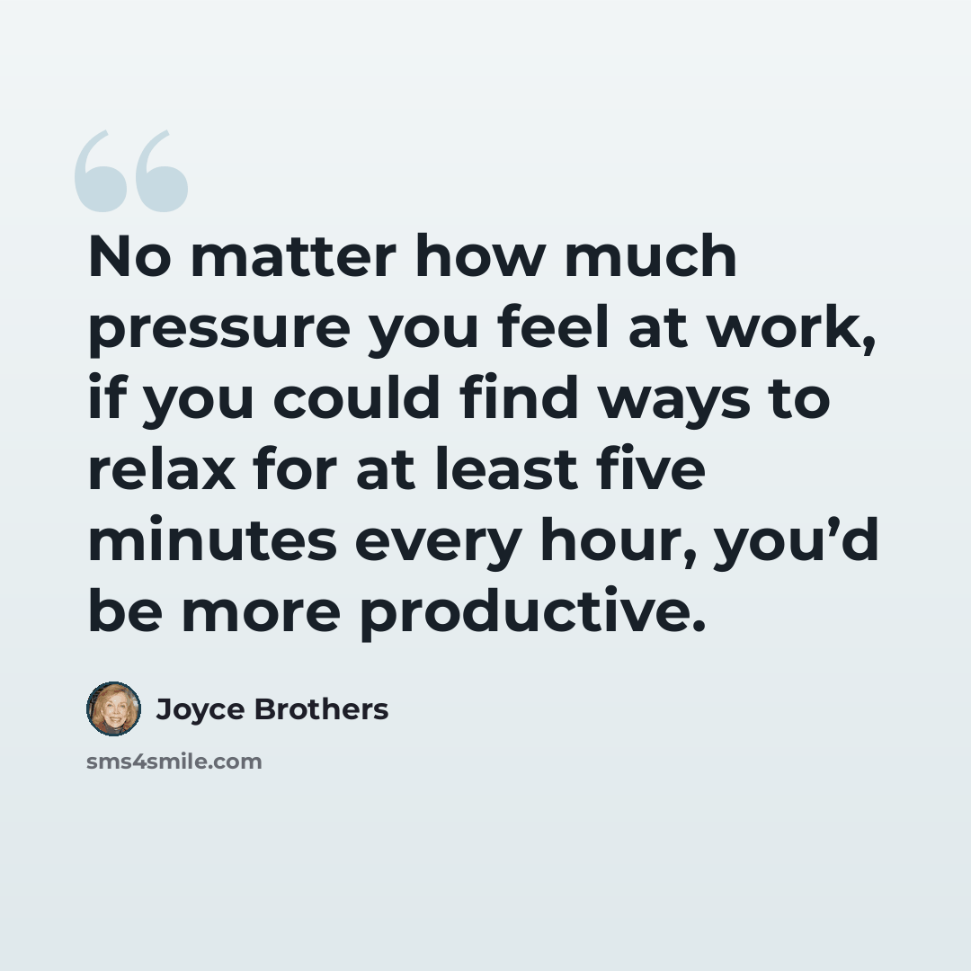 “No matter how much pressure you feel at work, if you could find ways to relax for at least five minutes every hour, you’d be more productive.” quote by Joyce Brothers