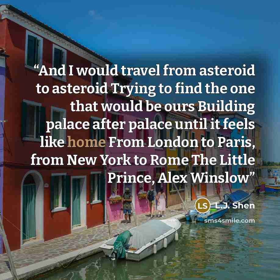“And I would travel from asteroid to asteroid Trying to find the one that would be ours Building palace after palace until it feels like home From London to Paris, from New York to Rome The Little Prince, Alex Winslow” quote by L.J. Shen