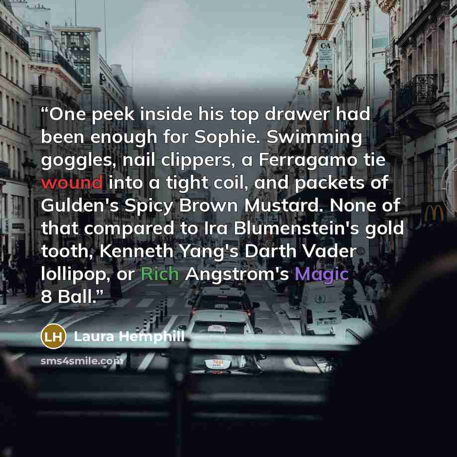 “One peek inside his top drawer had been enough for Sophie. Swimming goggles, nail clippers, a Ferragamo tie wound into a tight coil, and packets of Gulden's Spicy Brown Mustard. None of that compared to Ira Blumenstein's gold tooth, Kenneth Yang's Darth Vader lollipop, or Rich Angstrom's Magic 8…” quote by Laura Hemphill