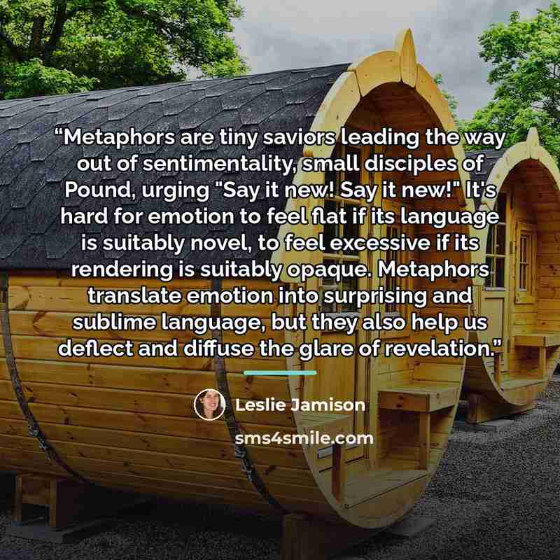“Metaphors are tiny saviors leading the way out of sentimentality, small disciples of Pound, urging "Say it new! Say it new!" It's hard for emotion to feel flat if its language is suitably novel, to feel excessive if its rendering is suitably opaque. Metaphors translate emotion into surprising and…” quote by Leslie Jamison
