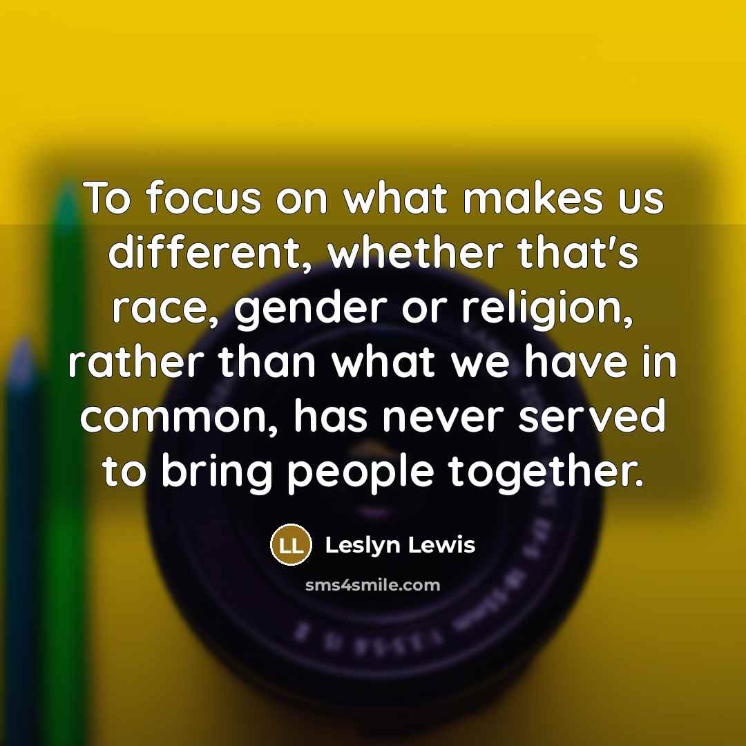 “To focus on what makes us different, whether that's race, gender or religion, rather than what we have in common, has never served to bring people together.” quote by Leslyn Lewis