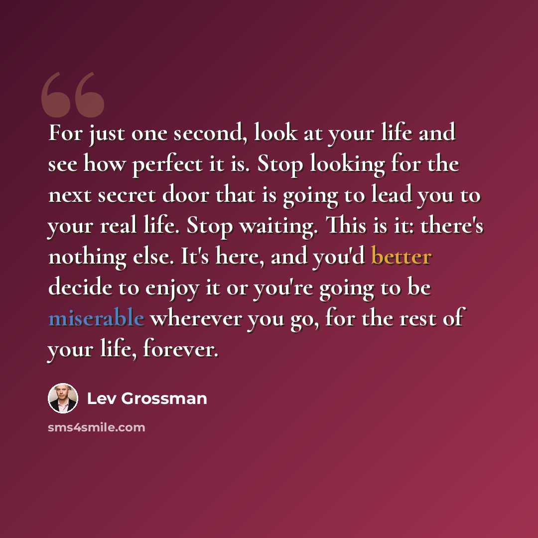 “For just one second, look at your life and see how perfect it is. Stop looking for the next secret door that is going to lead you to your real life. Stop waiting. This is it: there's nothing else. It's here, and you'd better decide to enjoy it or you're going to be miserable wherever you go, for…” quote by Lev Grossman