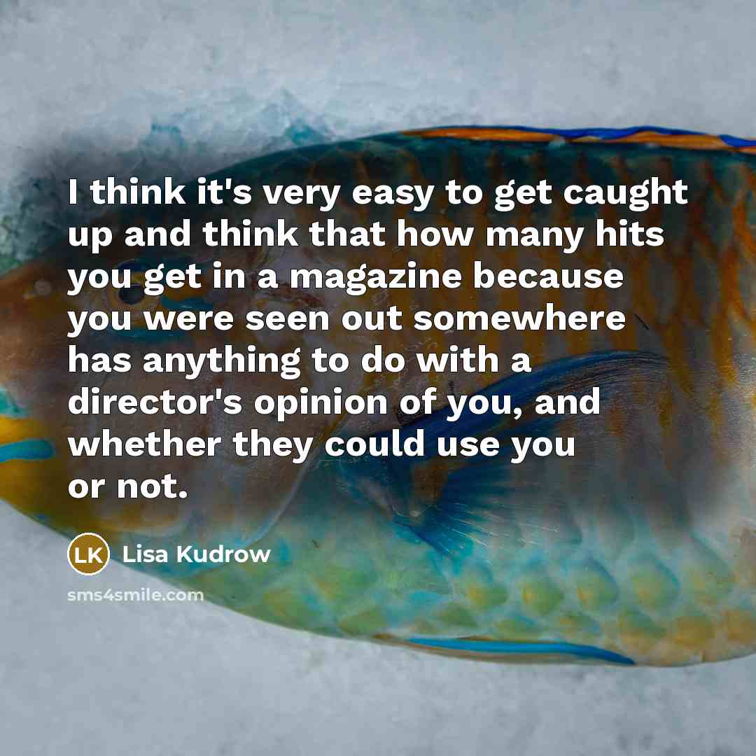 “I think it's very easy to get caught up and think that how many hits you get in a magazine because you were seen out somewhere has anything to do with a director's opinion of you, and whether they could use you or not.” quote by Lisa Kudrow