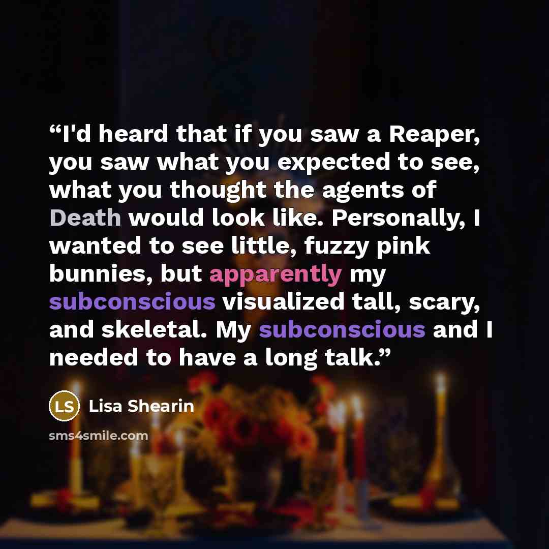 “I'd heard that if you saw a Reaper, you saw what you expected to see, what you thought the agents of Death would look like. Personally, I wanted to see little, fuzzy pink bunnies, but apparently my subconscious visualized tall, scary, and skeletal. My subconscious and I needed to have a long talk.” quote by Lisa Shearin
