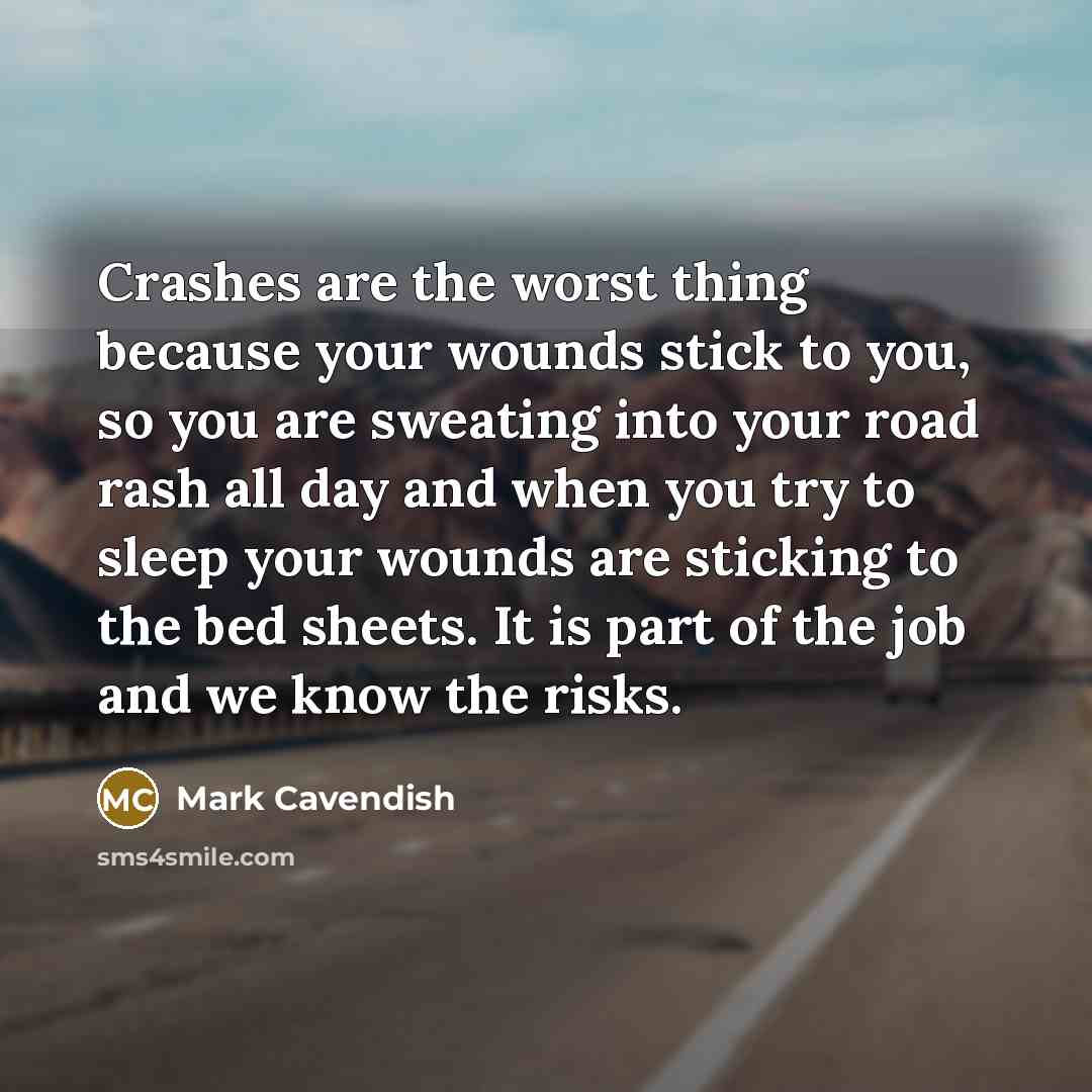 “Crashes are the worst thing because your wounds stick to you, so you are sweating into your road rash all day and when you try to sleep your wounds are sticking to the bed sheets. It is part of the job and we know the risks.” quote by Mark Cavendish