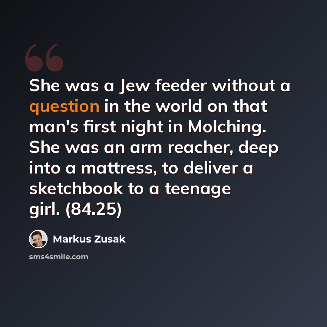 “She was a Jew feeder without a question in the world on that man's first night in Molching. She was an arm reacher, deep into a mattress, to deliver a sketchbook to a teenage girl. (84.25)” quote by Markus Zusak