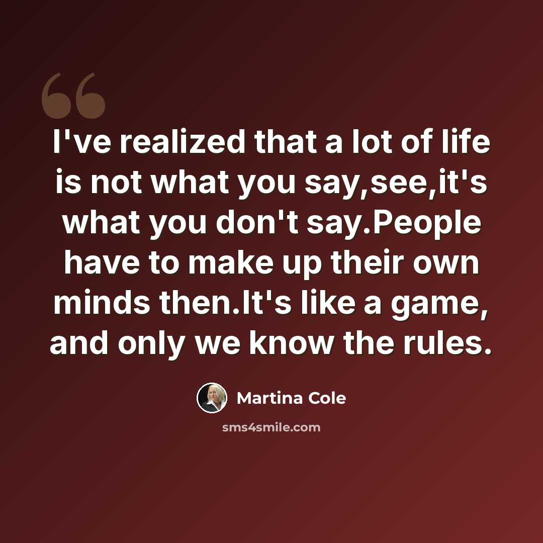 “I've realized that a lot of life is not what you say,see,it's what you don't say.People have to make up their own minds then.It's like a game, and only we know the rules.” quote by Martina Cole