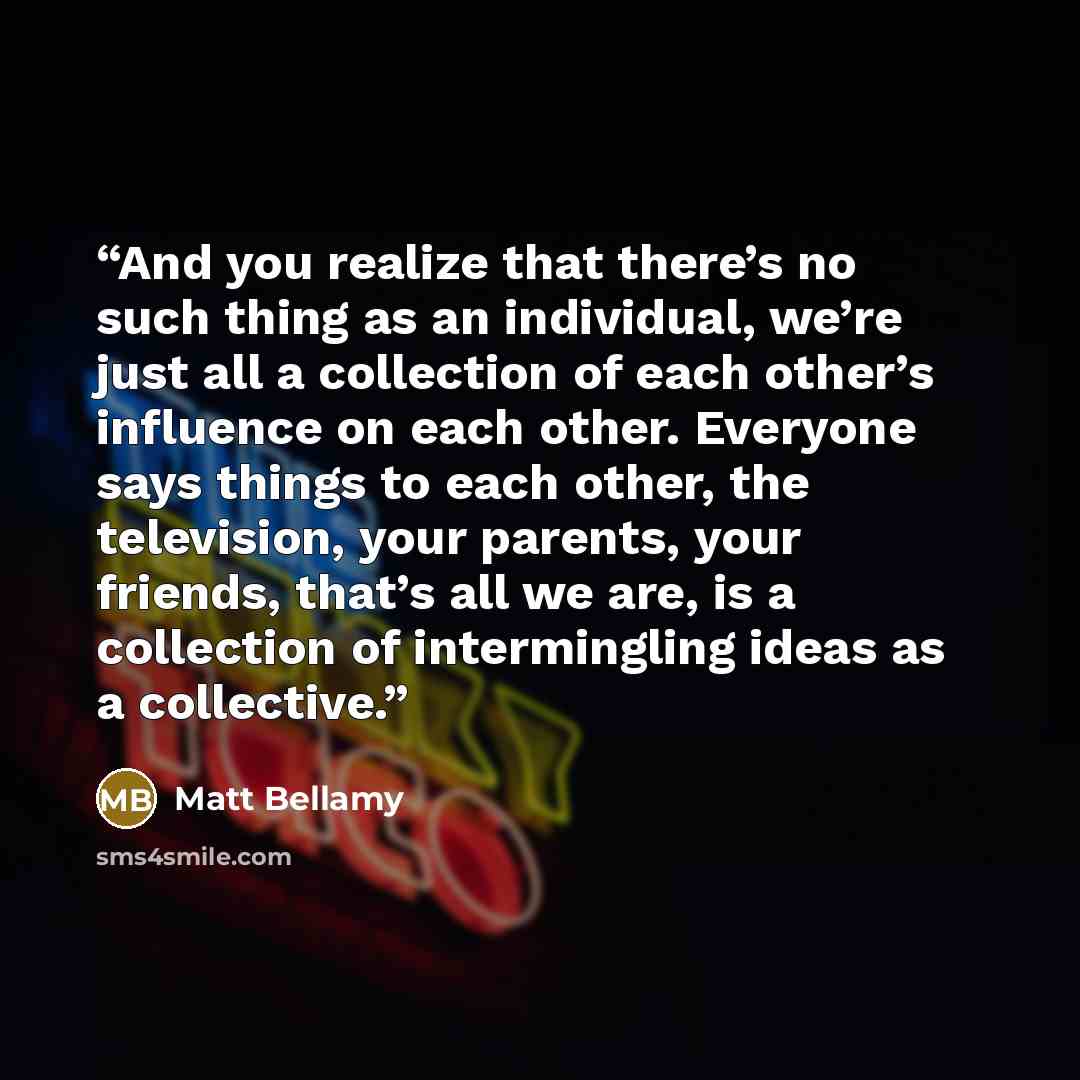 “And you realize that there’s no such thing as an individual, we’re just all a collection of each other’s influence on each other. Everyone says things to each other, the television, your parents, your friends, that’s all we are, is a collection of intermingling ideas as a collective.” quote by Matt Bellamy