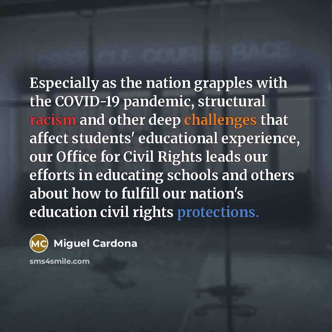 “Especially as the nation grapples with the COVID-19 pandemic, structural racism and other deep challenges that affect students' educational experience, our Office for Civil Rights leads our efforts in educating schools and others about how to fulfill our nation's education civil rights protections.” quote by Miguel Cardona