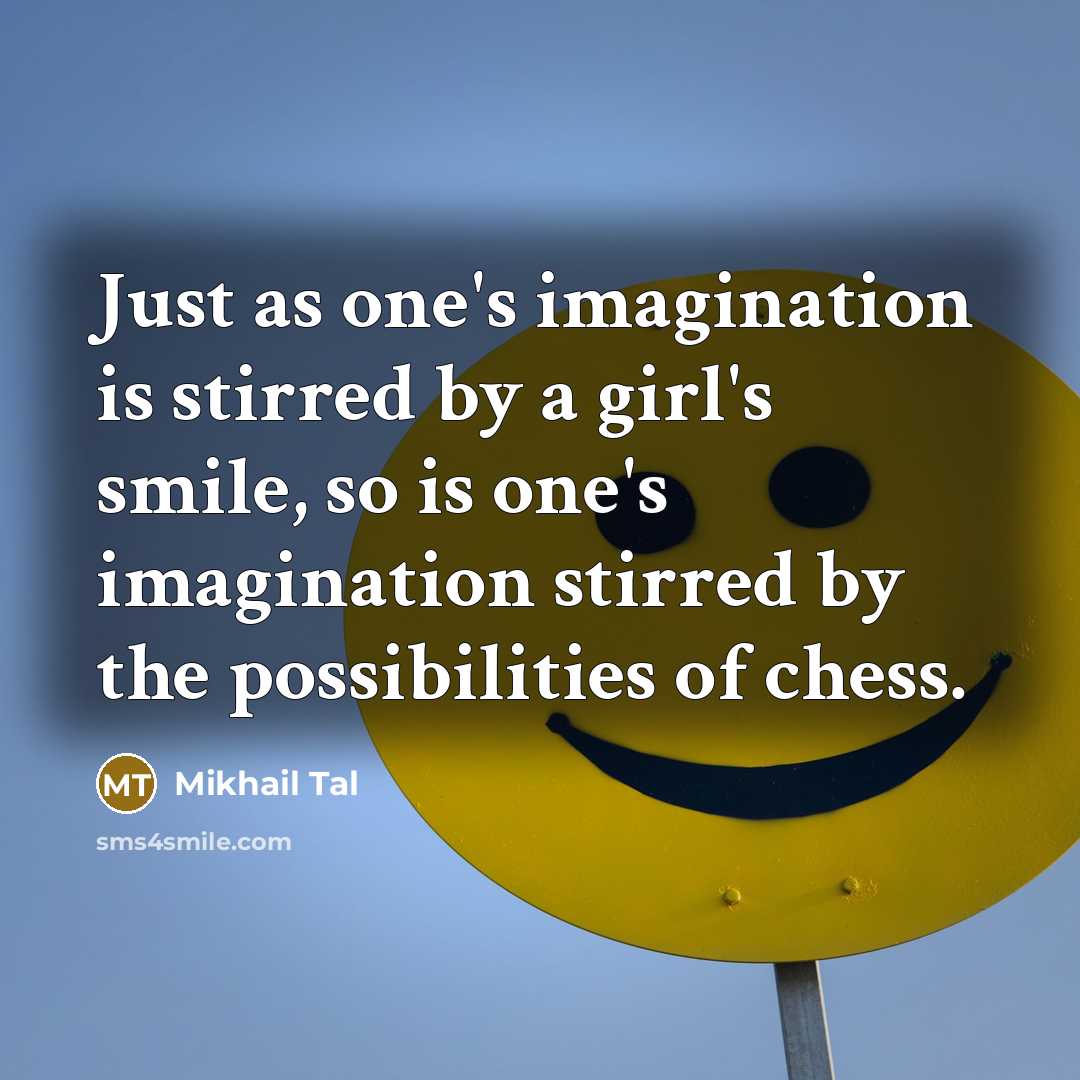 “Just as one's imagination is stirred by a girl's smile, so is one's imagination stirred by the possibilities of chess.” quote by Mikhail Tal