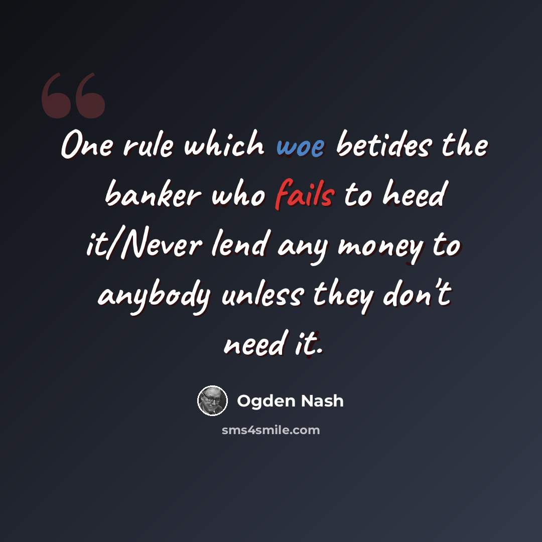 “One rule which woe betides the banker who fails to heed it/Never lend any money to anybody unless they don't need it.” quote by Ogden Nash