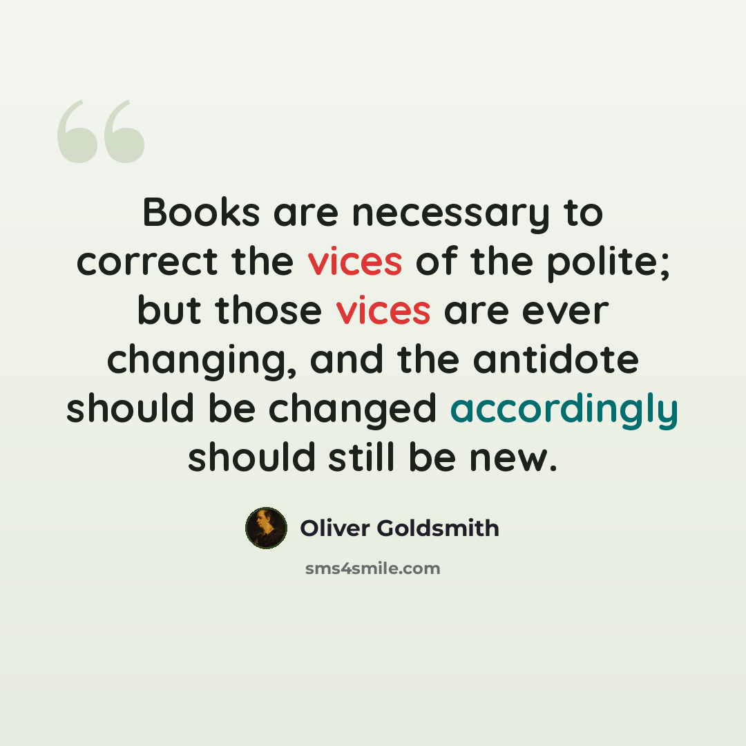 “Books are necessary to correct the vices of the polite; but those vices are ever changing, and the antidote should be changed accordingly should still be new.” quote by Oliver Goldsmith