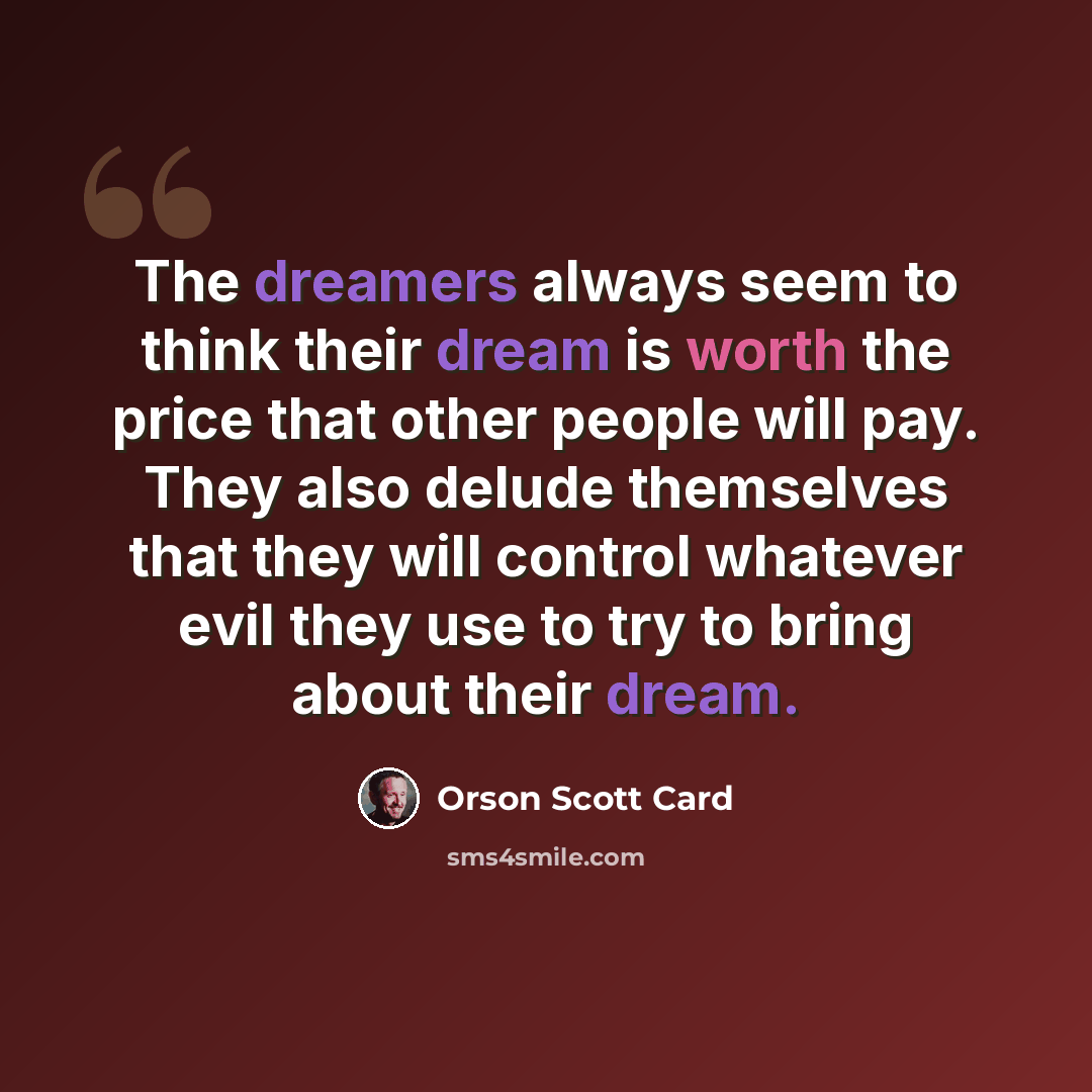 “The dreamers always seem to think their dream is worth the price that other people will pay. They also delude themselves that they will control whatever evil they use to try to bring about their dream.” quote by Orson Scott Card