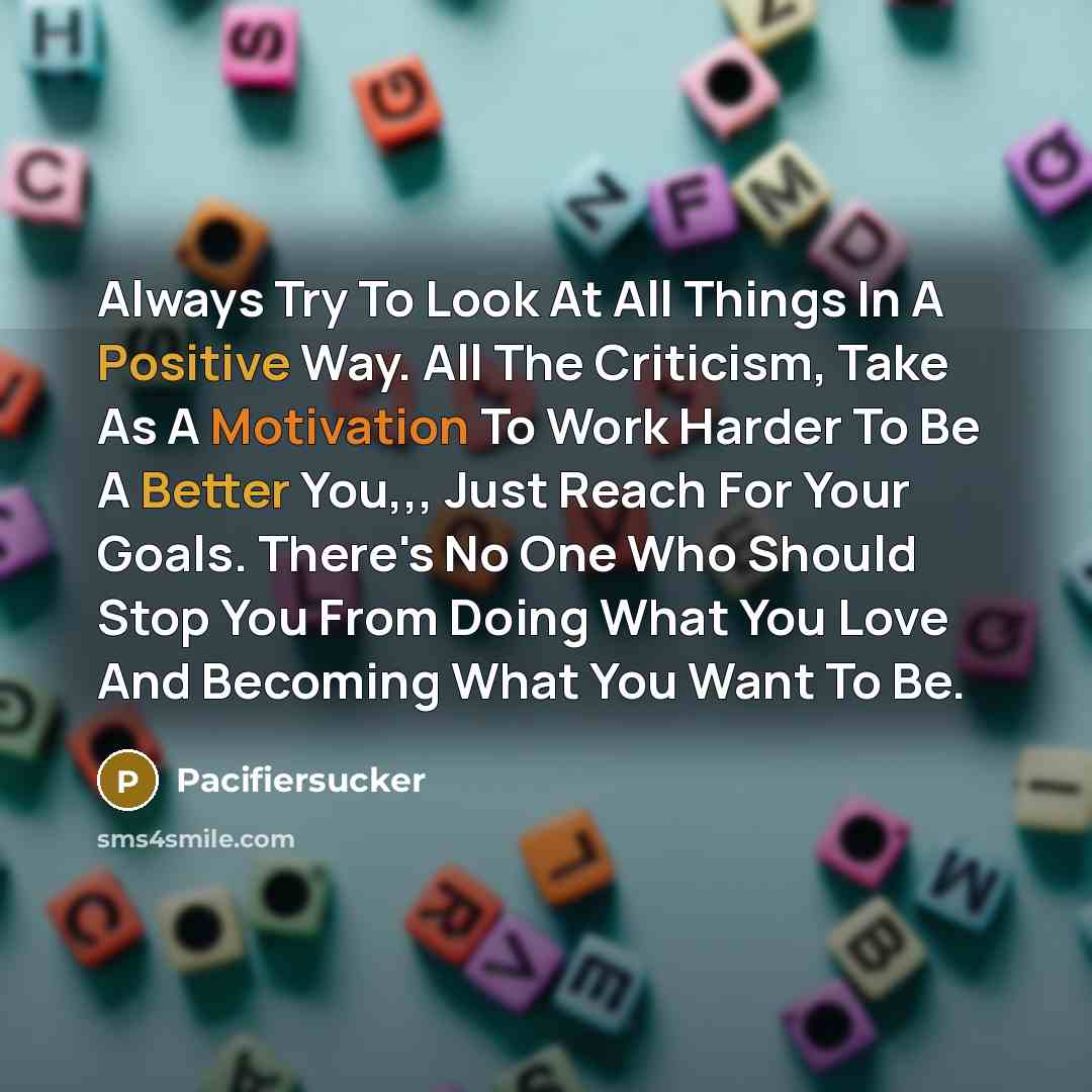 “Always Try To Look At All Things In A Positive Way. All The Criticism, Take As A Motivation To Work Harder To Be A Better You,,, Just Reach For Your Goals. There's No One Who Should Stop You From Doing What You Love And Becoming What You Want To Be.” quote by Pacifiersucker