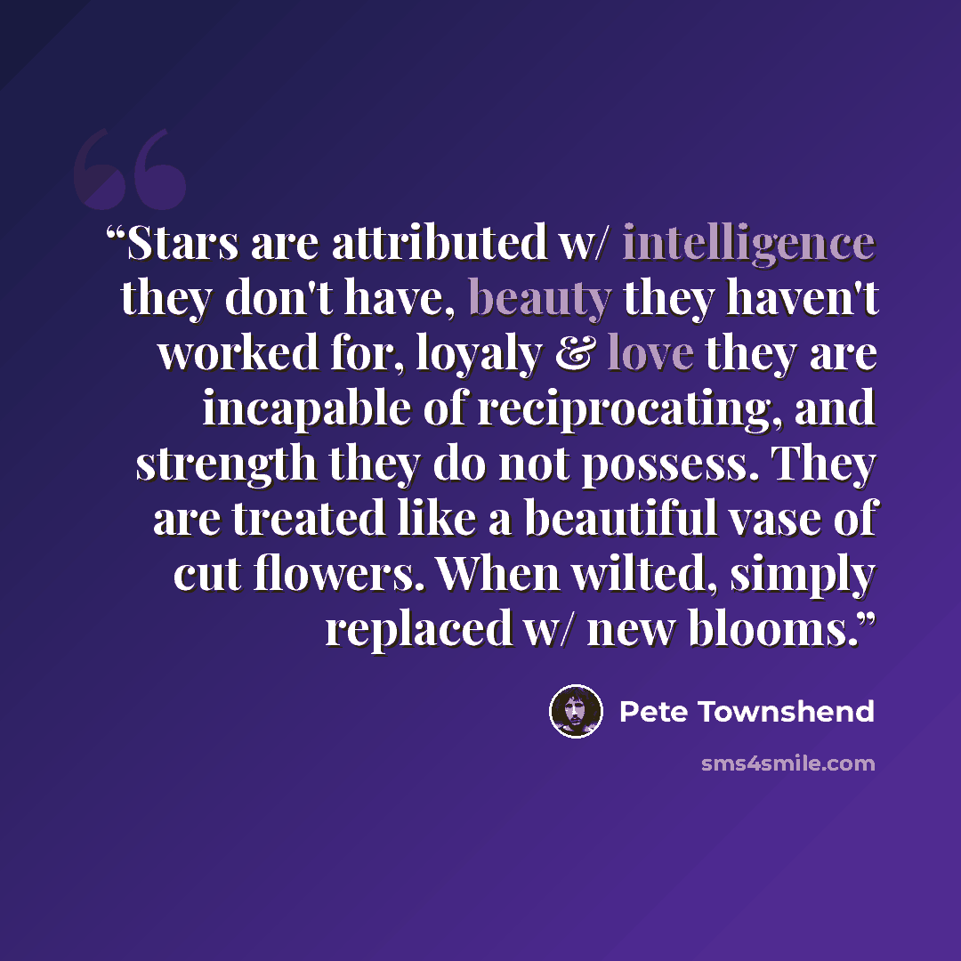 “Stars are attributed w/ intelligence they don't have, beauty they haven't worked for, loyaly & love they are incapable of reciprocating, and strength they do not possess. They are treated like a beautiful vase of cut flowers. When wilted, simply replaced w/ new blooms.” quote by Pete Townshend