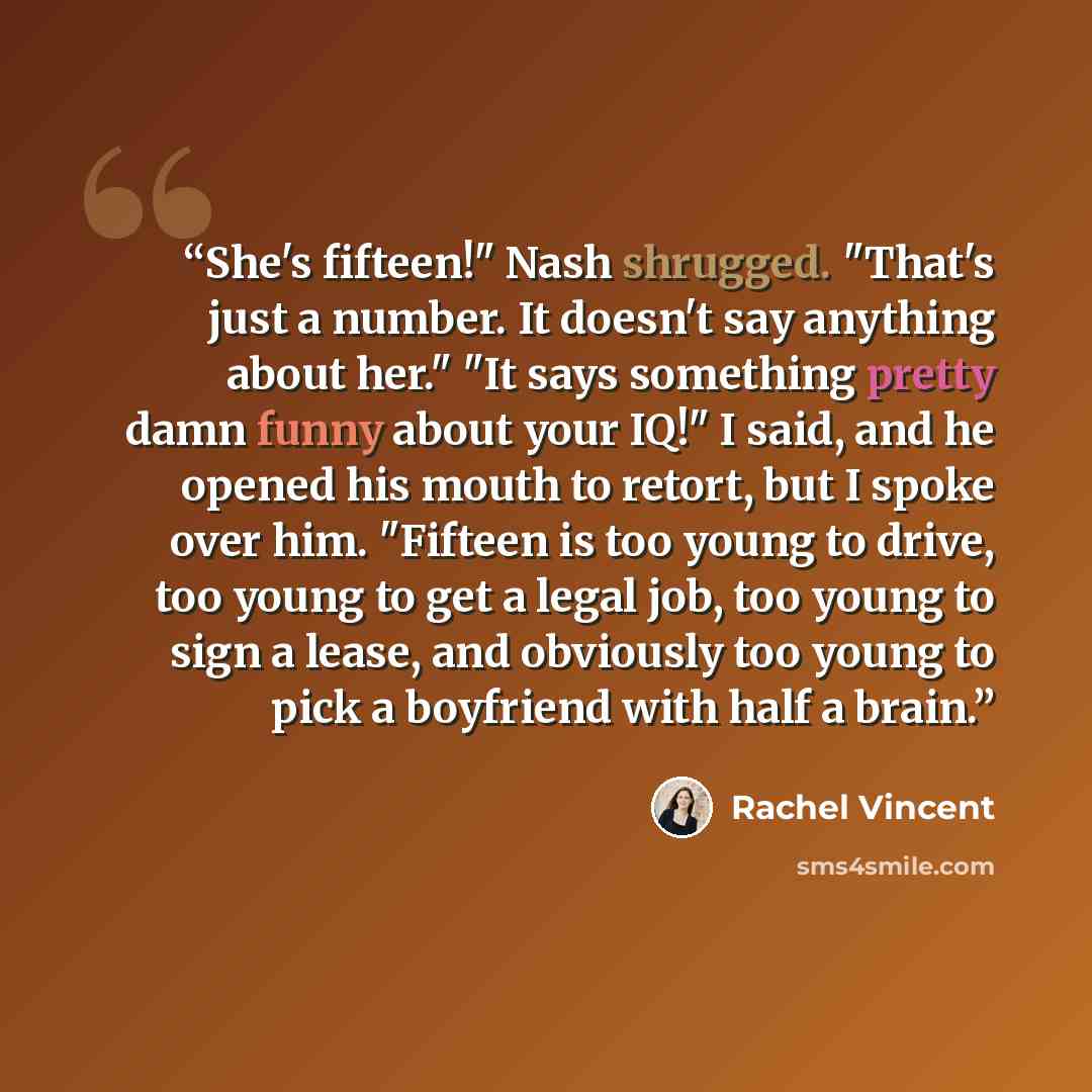 “She's fifteen!" Nash shrugged. "That's just a number. It doesn't say anything about her." "It says something pretty damn funny about your IQ!" I said, and he opened his mouth to retort, but I spoke over him. "Fifteen is too young to drive, too young to get a legal job, too young to sign a lease…” quote by Rachel Vincent
