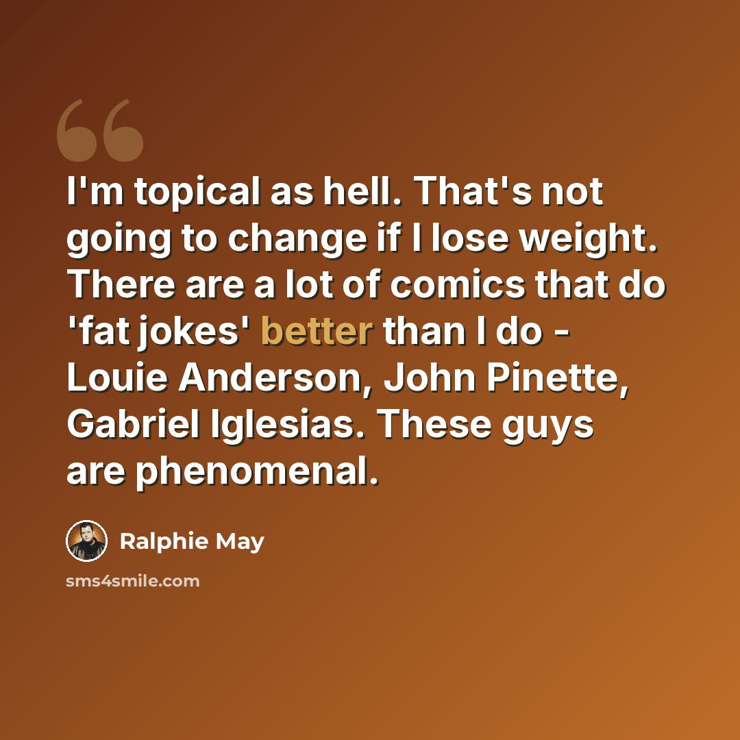 “I'm topical as hell. That's not going to change if I lose weight. There are a lot of comics that do 'fat jokes' better than I do - Louie Anderson, John Pinette, Gabriel Iglesias. These guys are phenomenal.” quote by Ralphie May
