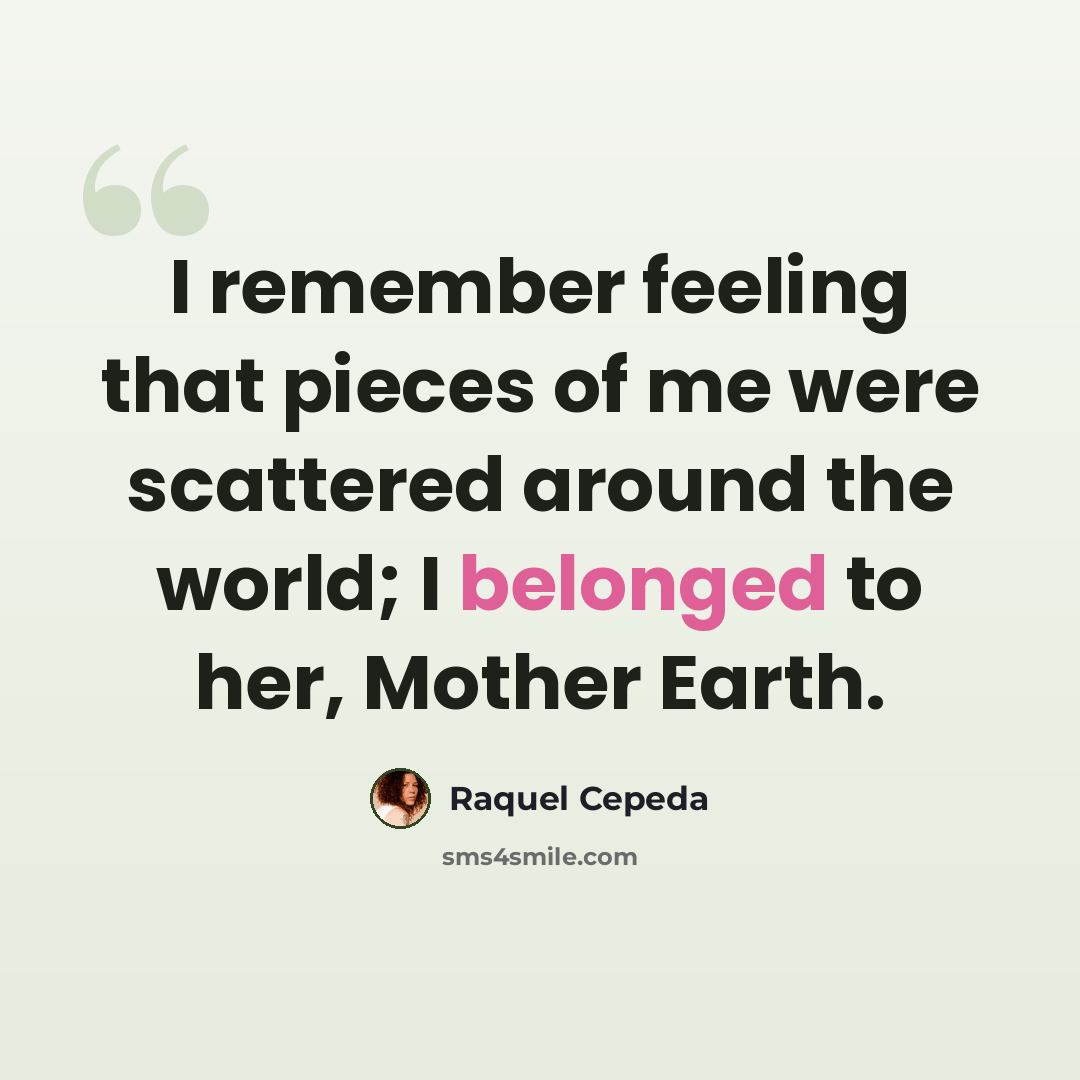 “I remember feeling that pieces of me were scattered around the world; I belonged to her, Mother Earth.” quote by Raquel Cepeda
