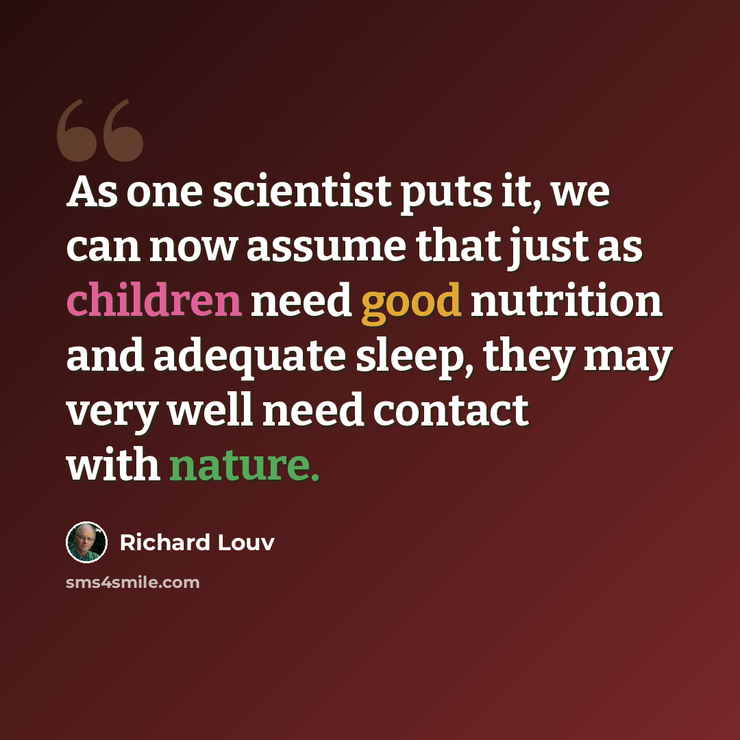 “As one scientist puts it, we can now assume that just as children need good nutrition and adequate sleep, they may very well need contact with nature.” quote by Richard Louv