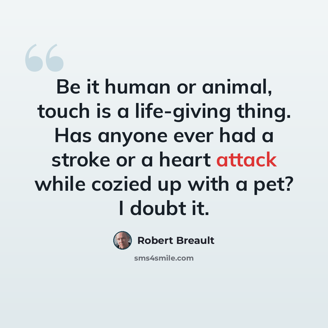 “Be it human or animal, touch is a life-giving thing. Has anyone ever had a stroke or a heart attack while cozied up with a pet? I doubt it.” quote by Robert Breault