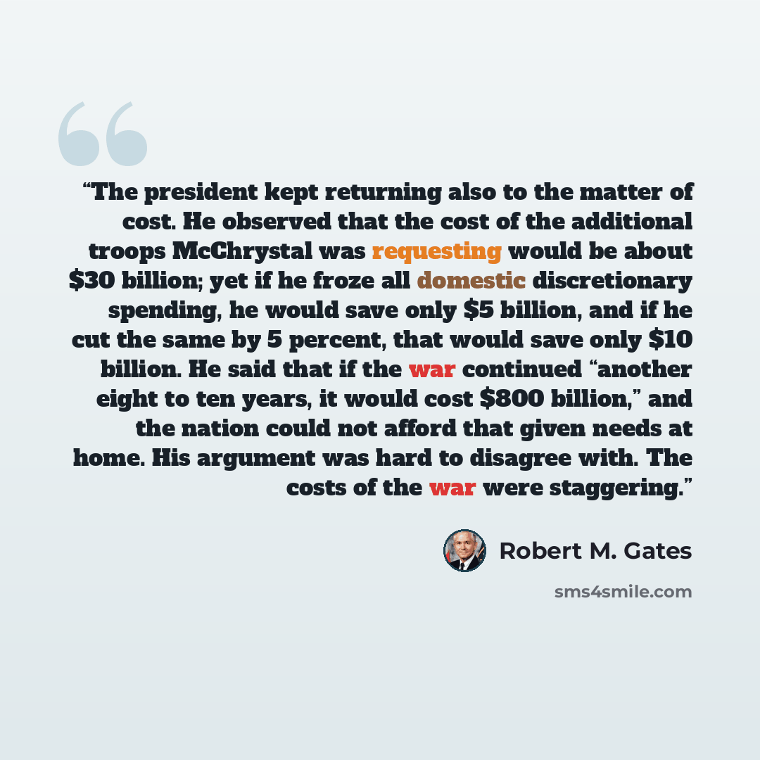 “The president kept returning also to the matter of cost. He observed that the cost of the additional troops McChrystal was requesting would be about $30 billion; yet if he froze all domestic discretionary spending, he would save only $5 billion, and if he cut the same by 5 percent, that would save…” quote by Robert M. Gates