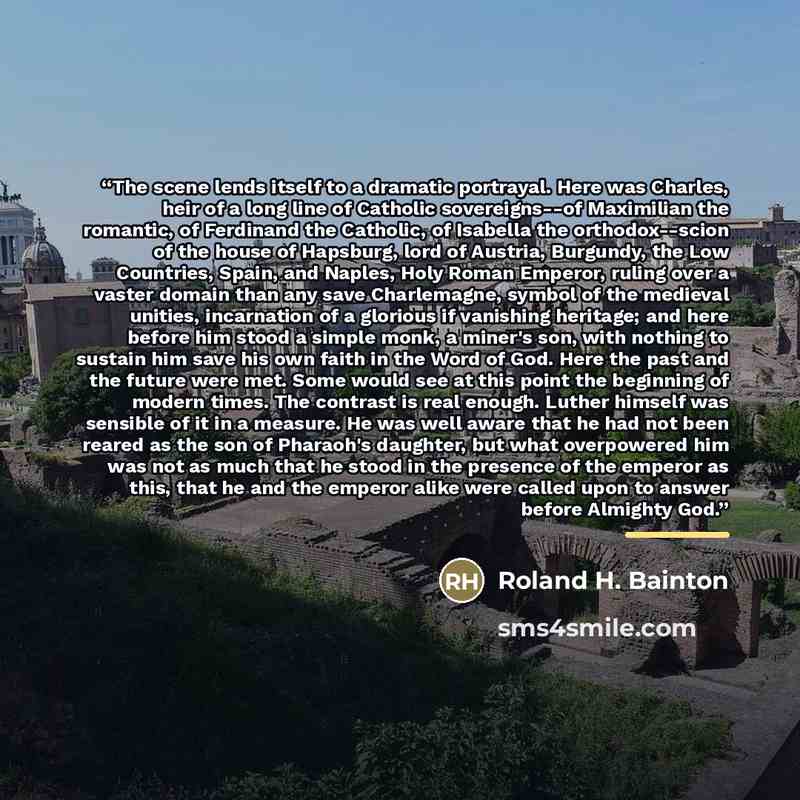 “The scene lends itself to a dramatic portrayal. Here was Charles, heir of a long line of Catholic sovereigns--of Maximilian the romantic, of Ferdinand the Catholic, of Isabella the orthodox--scion of the house of Hapsburg, lord of Austria, Burgundy, the Low Countries, Spain, and Naples, Holy Roman…” quote by Roland H. Bainton