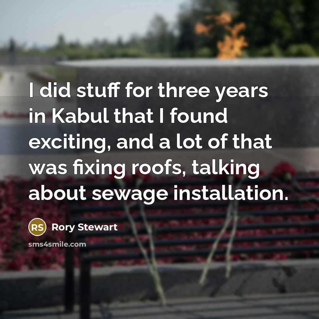 “I did stuff for three years in Kabul that I found exciting, and a lot of that was fixing roofs, talking about sewage installation.” quote by Rory Stewart