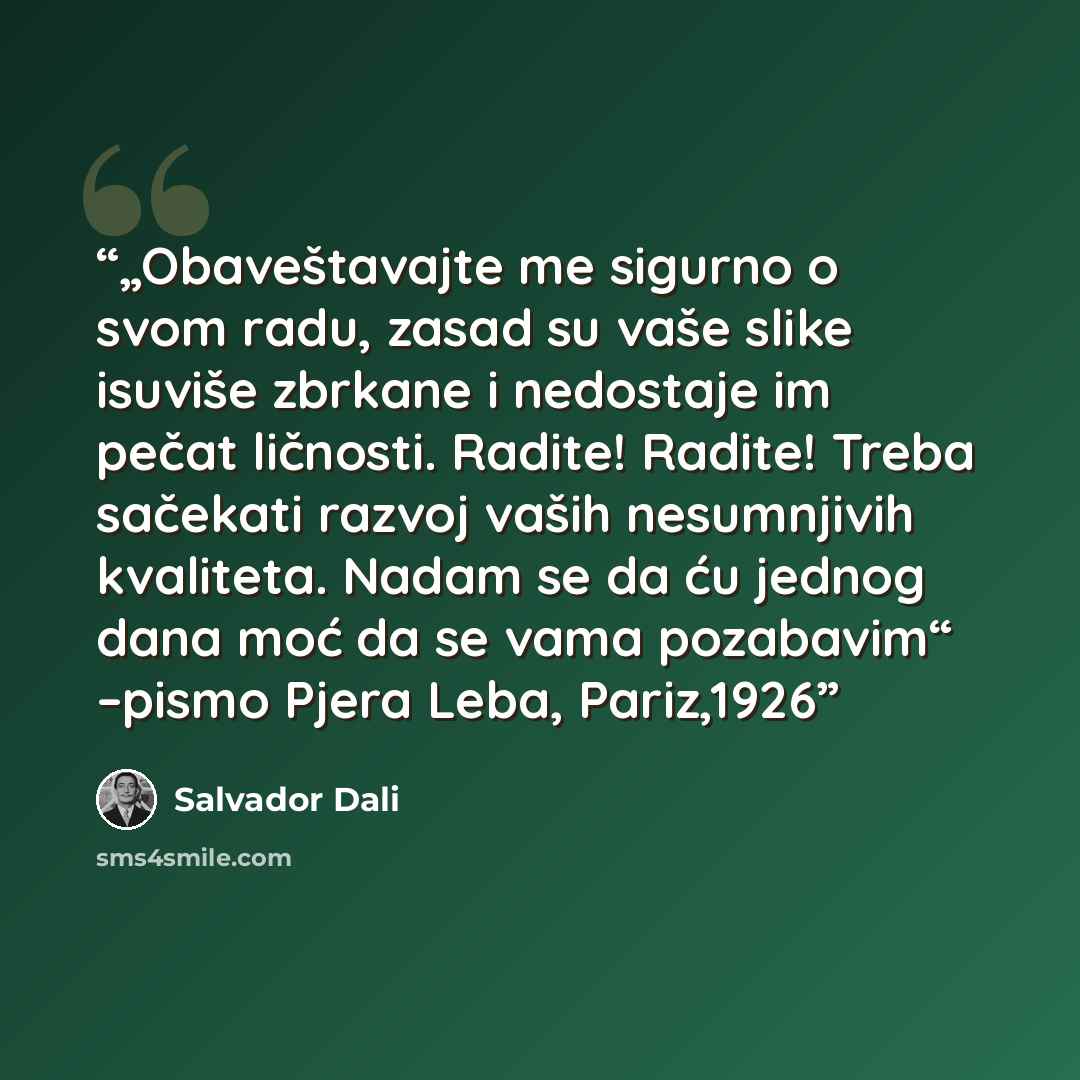 “„Obaveštavajte me sigurno o svom radu, zasad su vaše slike isuviše zbrkane i nedostaje im pečat ličnosti. Radite! Radite! Treba sačekati razvoj vaših nesumnjivih kvaliteta. Nadam se da ću jednog dana moć da se vama pozabavim“ –pismo Pjera Leba, Pariz,1926” quote by Salvador Dalí