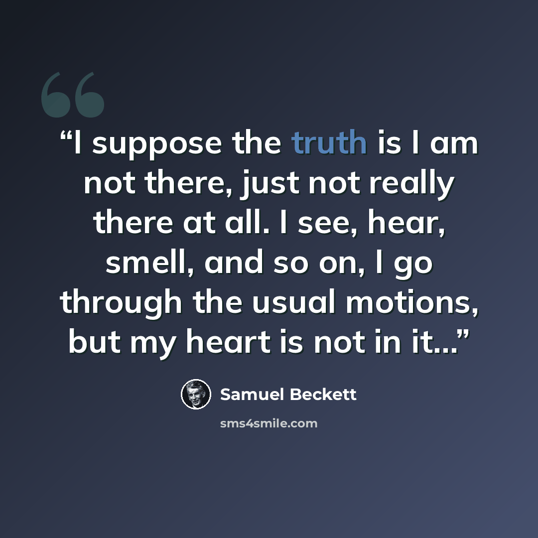 “I suppose the truth is I am not there, just not really there at all. I see, hear, smell, and so on, I go through the usual motions, but my heart is not in it…” quote by Samuel Beckett