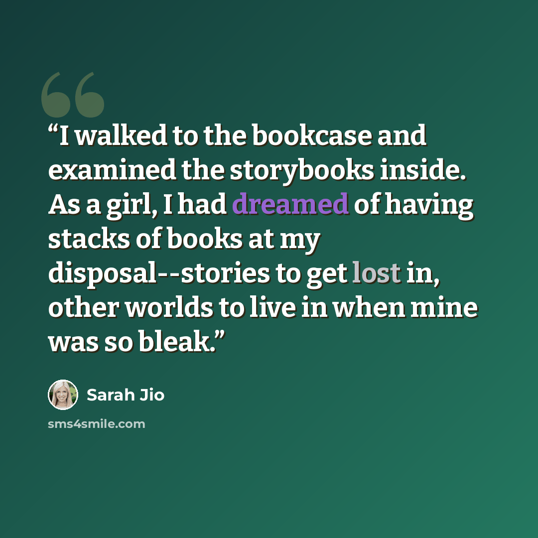 “I walked to the bookcase and examined the storybooks inside. As a girl, I had dreamed of having stacks of books at my disposal--stories to get lost in, other worlds to live in when mine was so bleak.” quote by Sarah Jio