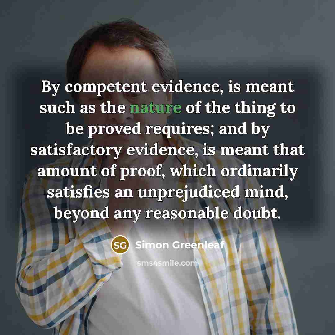 “By competent evidence, is meant such as the nature of the thing to be proved requires; and by satisfactory evidence, is meant that amount of proof, which ordinarily satisfies an unprejudiced mind, beyond any reasonable doubt.” quote by Simon Greenleaf